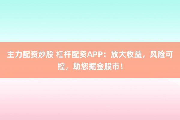 主力配资炒股 杠杆配资APP：放大收益，风险可控，助您掘金股市！