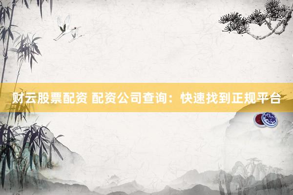 财云股票配资 配资公司查询：快速找到正规平台