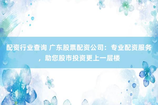 配资行业查询 广东股票配资公司：专业配资服务，助您股市投资更上一层楼