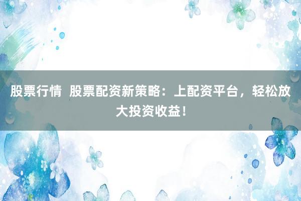 股票行情  股票配资新策略：上配资平台，轻松放大投资收益！
