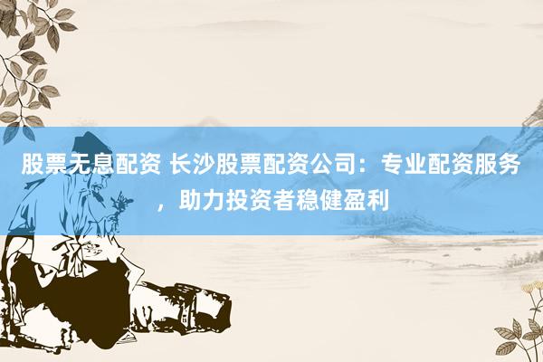 股票无息配资 长沙股票配资公司:专业配资服务,助力投资者稳健盈利