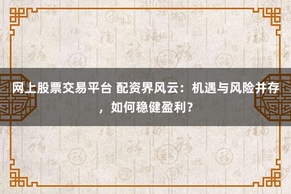 网上股票交易平台 配资界风云：机遇与风险并存，如何稳健盈利？