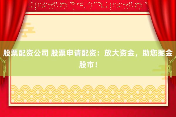 股票配资公司 股票申请配资：放大资金，助您掘金股市！