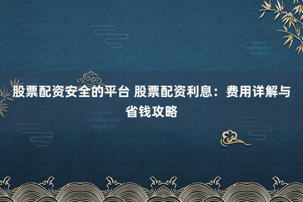 股票配资安全的平台 股票配资利息：费用详解与省钱攻略