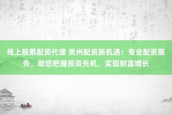 线上股票配资代理 贵州配资新机遇:专业配资服务,助您把握投资先机,实现财富增长