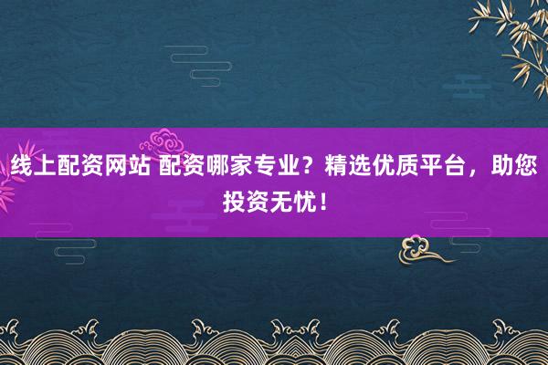 线上配资网站 配资哪家专业?精选优质平台,助您投资无忧!