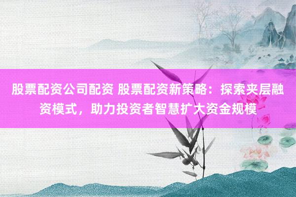 股票配资公司配资 股票配资新策略：探索夹层融资模式，助力投资者智慧扩大资金规模