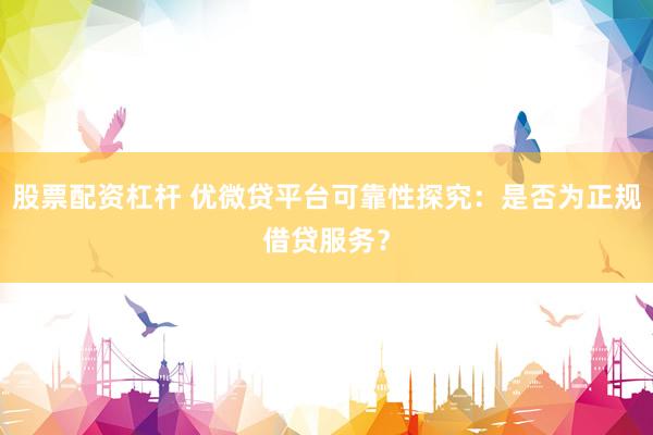 股票配资杠杆 优微贷平台可靠性探究：是否为正规借贷服务？