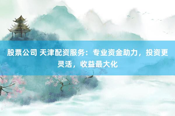 股票公司 天津配资服务：专业资金助力，投资更灵活，收益最大化