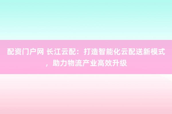 配资门户网 长江云配：打造智能化云配送新模式，助力物流产业高效升级