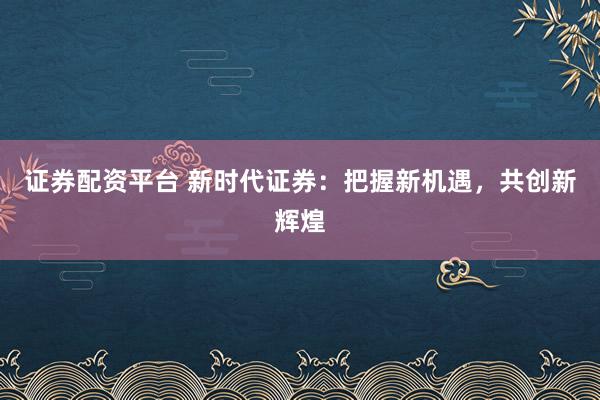证券配资平台 新时代证券：把握新机遇，共创新辉煌