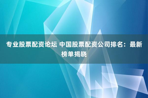 专业股票配资论坛 中国股票配资公司排名：最新榜单揭晓