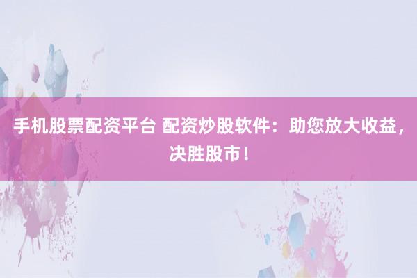 手机股票配资平台 配资炒股软件：助您放大收益，决胜股市！