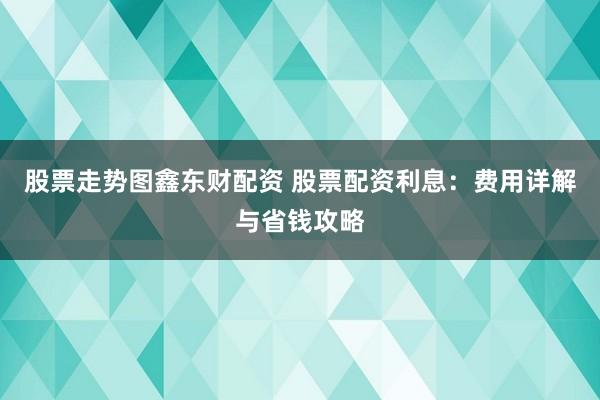 股票走势图鑫东财配资 股票配资利息：费用详解与省钱攻略