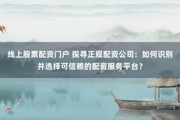 线上股票配资门户 探寻正规配资公司：如何识别并选择可信赖的配资服务平台？