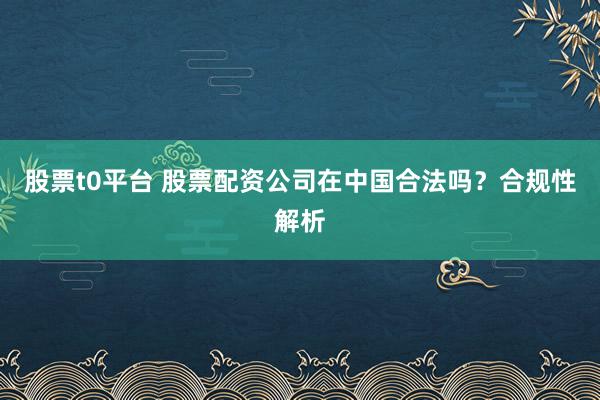 股票t0平台 股票配资公司在中国合法吗?合规性解析