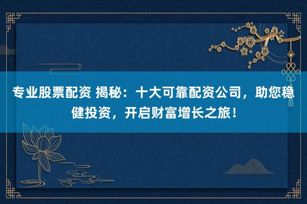 专业股票配资 揭秘：十大可靠配资公司，助您稳健投资，开启财富增长之旅！
