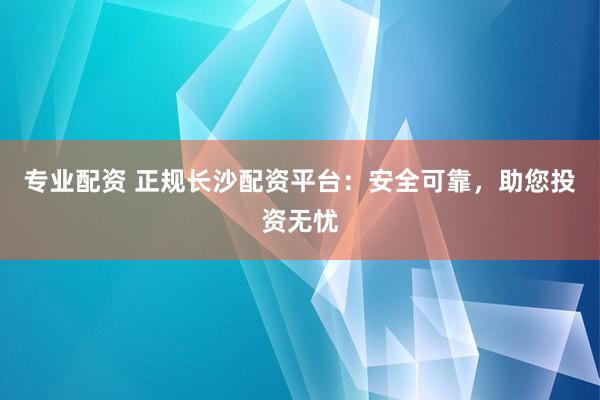 专业配资 正规长沙配资平台：安全可靠，助您投资无忧