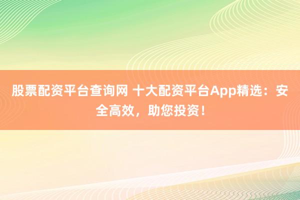 股票配资平台查询网 十大配资平台App精选：安全高效，助您投资！