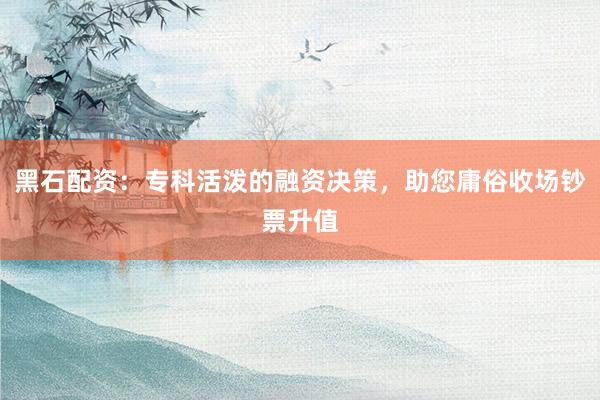 黑石配资:专科活泼的融资决策,助您庸俗收场钞票升值