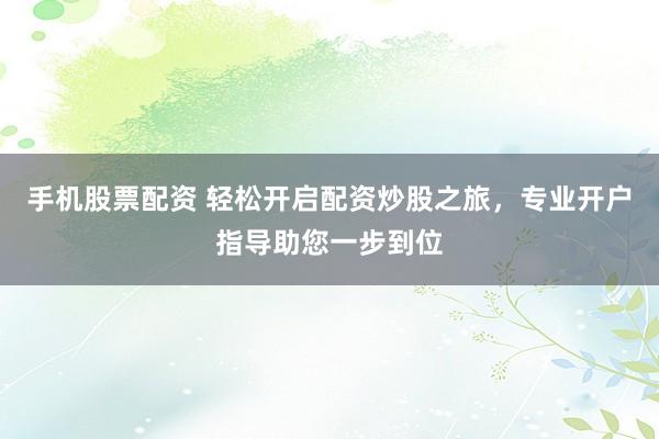 手机股票配资 轻松开启配资炒股之旅，专业开户指导助您一步到位