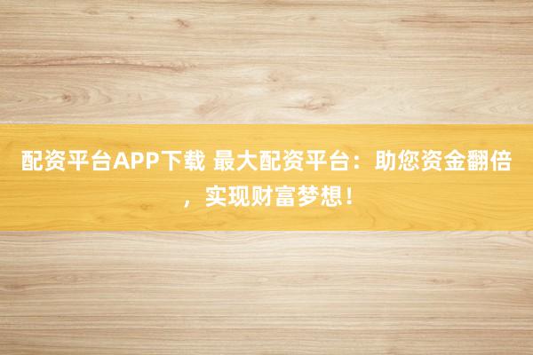 配资平台APP下载 最大配资平台：助您资金翻倍，实现财富梦想！