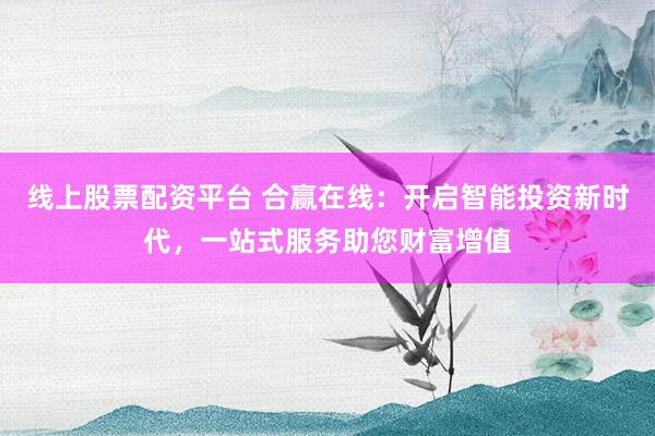 线上股票配资平台 合赢在线：开启智能投资新时代，一站式服务助您财富增值