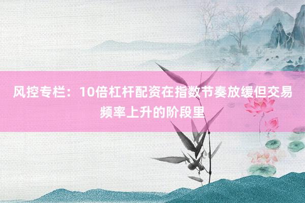 风控专栏:10倍杠杆配资在指数节奏放缓但交易频率上升的阶段里