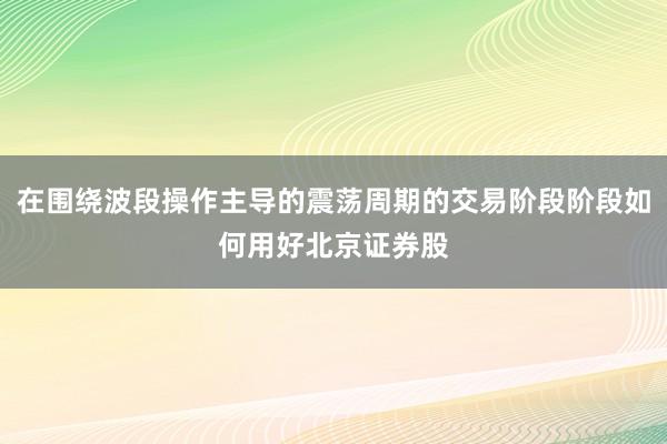 在围绕波段操作主导的震荡周期的交易阶段阶段如何用好北京证券股