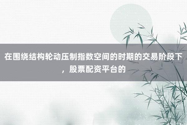 在围绕结构轮动压制指数空间的时期的交易阶段下，股票配资平台的