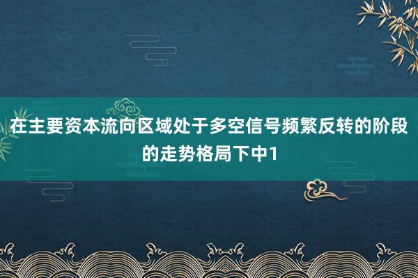 在主要资本流向区域处于多空信号频繁反转的阶段的走势格局下中1