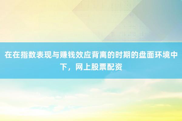 在在指数表现与赚钱效应背离的时期的盘面环境中下，网上股票配资