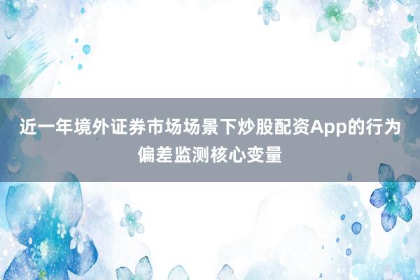 近一年境外证券市场场景下炒股配资App的行为偏差监测核心变量
