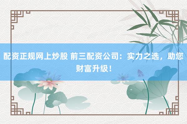 配资正规网上炒股 前三配资公司:实力之选,助您财富升级!