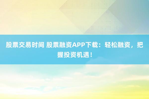 股票交易时间 股票融资APP下载:轻松融资,把握投资机遇!