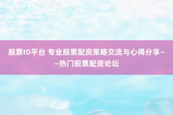 股票t0平台 专业股票配资策略交流与心得分享——热门股票配资论坛