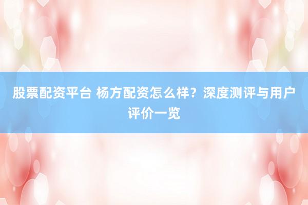 股票配资平台 杨方配资怎么样？深度测评与用户评价一览