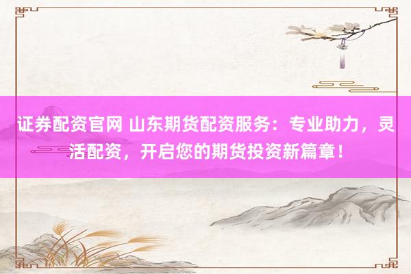 证券配资官网 山东期货配资服务：专业助力，灵活配资，开启您的期货投资新篇章！