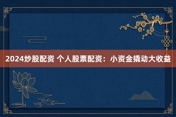 2024炒股配资 个人股票配资：小资金撬动大收益