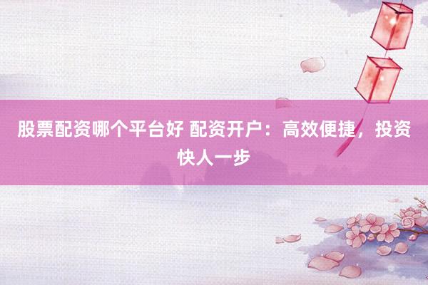 股票配资哪个平台好 配资开户:高效便捷,投资快人一步