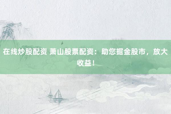 在线炒股配资 萧山股票配资:助您掘金股市,放大收益!