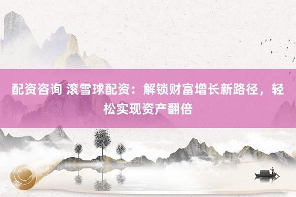 配资咨询 滚雪球配资：解锁财富增长新路径，轻松实现资产翻倍