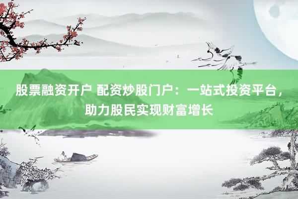 股票融资开户 配资炒股门户：一站式投资平台，助力股民实现财富增长