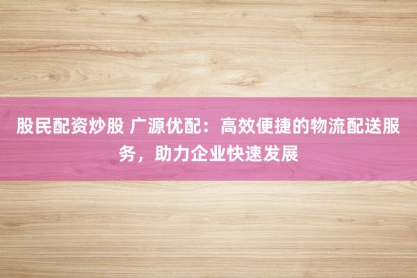 股民配资炒股 广源优配：高效便捷的物流配送服务，助力企业快速发展
