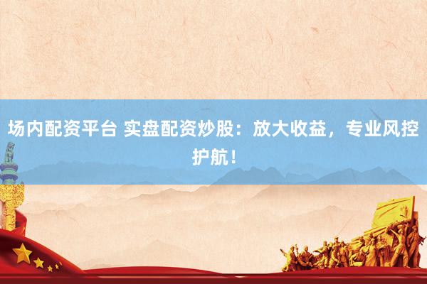 场内配资平台 实盘配资炒股：放大收益，专业风控护航！