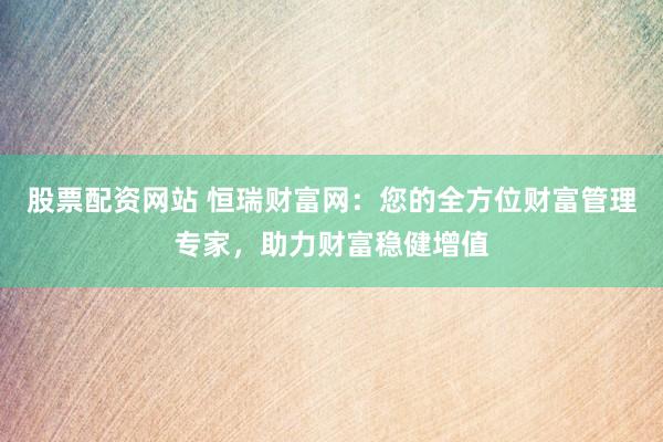 股票配资网站 恒瑞财富网：您的全方位财富管理专家，助力财富稳健增值