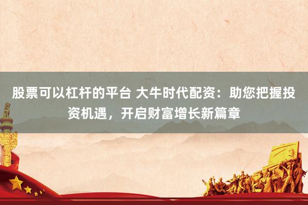股票可以杠杆的平台 大牛时代配资：助您把握投资机遇，开启财富增长新篇章