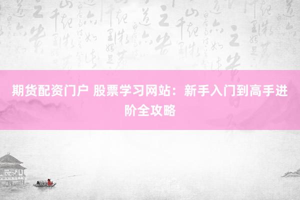 期货配资门户 股票学习网站:新手入门到高手进阶全攻略