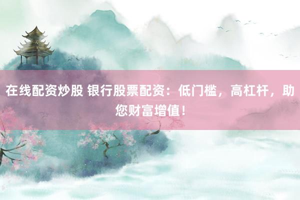 在线配资炒股 银行股票配资:低门槛,高杠杆,助您财富增值!