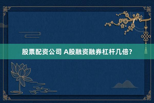 股票配资公司 A股融资融券杠杆几倍?